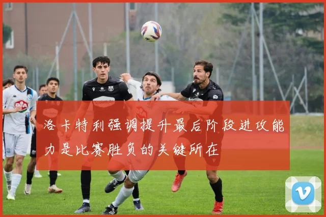 洛卡特利强调提升最后阶段进攻能力是比赛胜负的关键所在