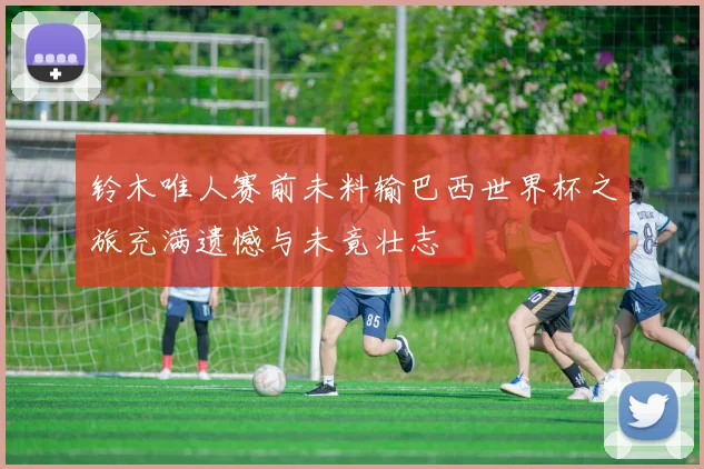 铃木唯人赛前未料输巴西世界杯之旅充满遗憾与未竟壮志