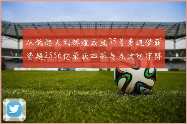 从低起点到辉煌成就35号秀追梦薪资超2556亿荣获四冠与九次防守阵容