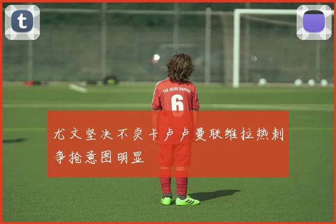 尤文坚决不卖卡卢卢曼联维拉热刺争抢意图明显