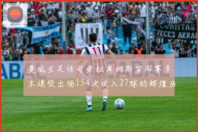 曼城女足传奇劳拉库姆斯宣布赛季末退役出场154次攻入27球的辉煌历程