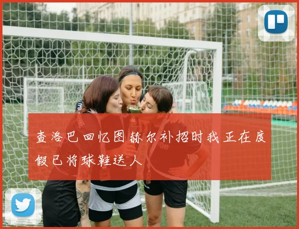 查洛巴回忆图赫尔补招时我正在度假已将球鞋送人