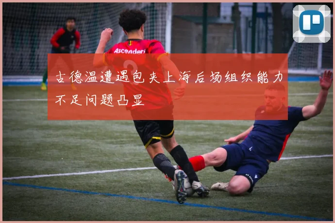 古德温遭遇包夹上海后场组织能力不足问题凸显