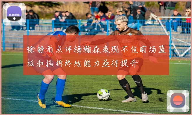 徐静雨点评杨瀚森表现不佳前场篮板和挡拆终结能力亟待提升