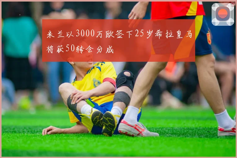 米兰以3000万欧签下25岁希拉皇马将获50转会分成