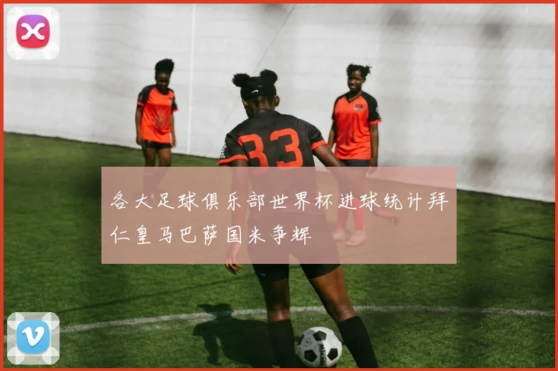 各大足球俱乐部世界杯进球统计拜仁皇马巴萨国米争辉