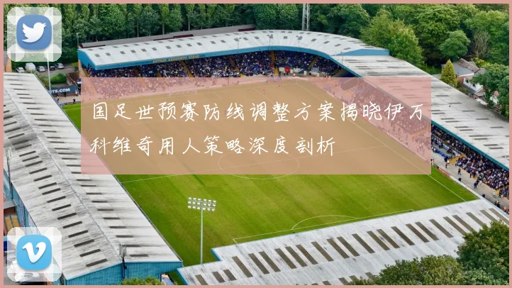国足世预赛防线调整方案揭晓伊万科维奇用人策略深度剖析