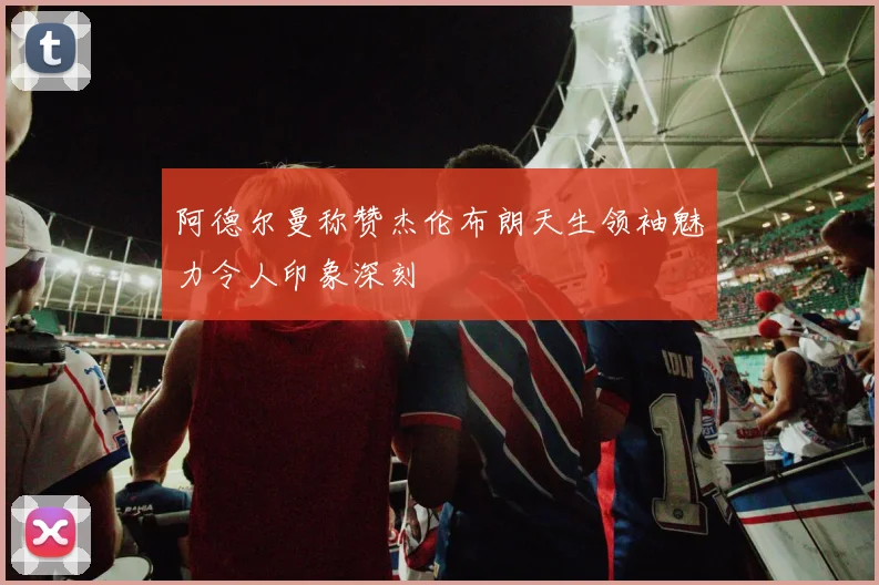 阿德尔曼称赞杰伦布朗天生领袖魅力令人印象深刻