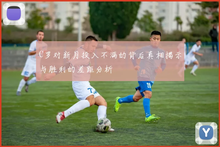 C罗对新月投入不满的背后真相揭示与胜利的差距分析