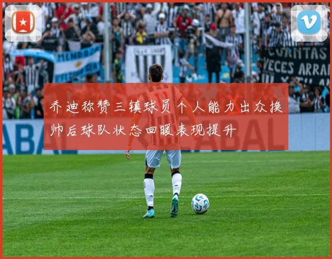乔迪称赞三镇球员个人能力出众换帅后球队状态回暖表现提升