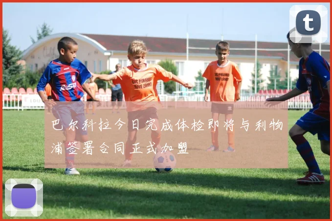 巴尔科拉今日完成体检即将与利物浦签署合同正式加盟