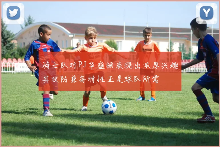 骑士队对PJ华盛顿表现出浓厚兴趣其攻防兼备特性正是球队所需