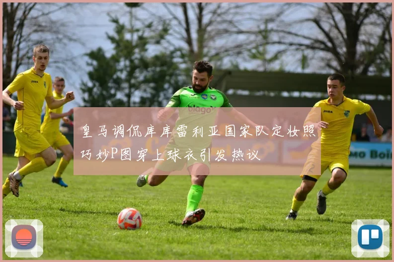 皇马调侃库库雷利亚国家队定妆照巧妙P图穿上球衣引发热议
