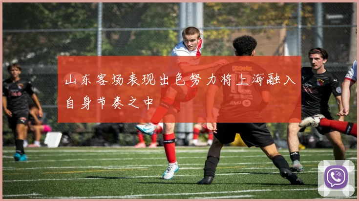 山东客场表现出色努力将上海融入自身节奏之中