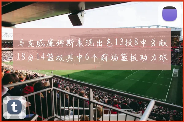 马克威廉姆斯表现出色13投8中贡献18分14篮板其中6个前场篮板助力球队