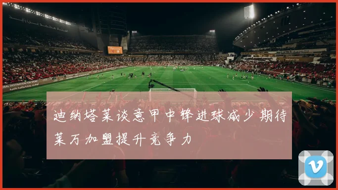 迪纳塔莱谈意甲中锋进球减少期待莱万加盟提升竞争力