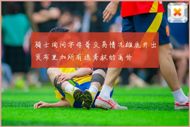 骑士询问字母哥交易情况雄鹿开出莫布里加所有选秀权的高价
