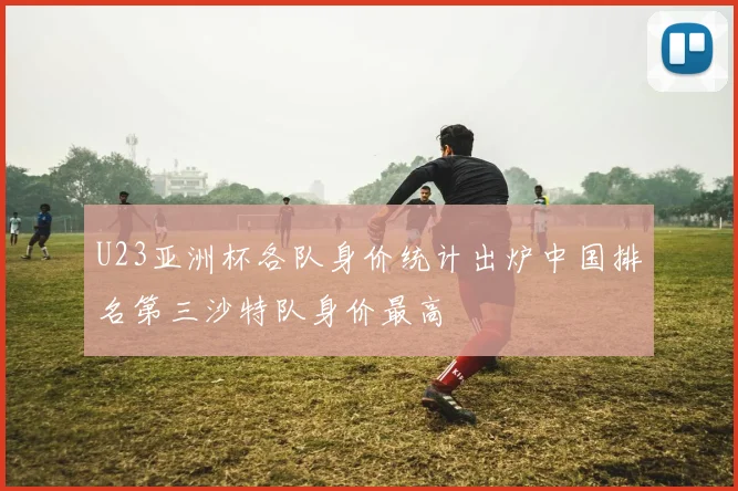 U23亚洲杯各队身价统计出炉中国排名第三沙特队身价最高