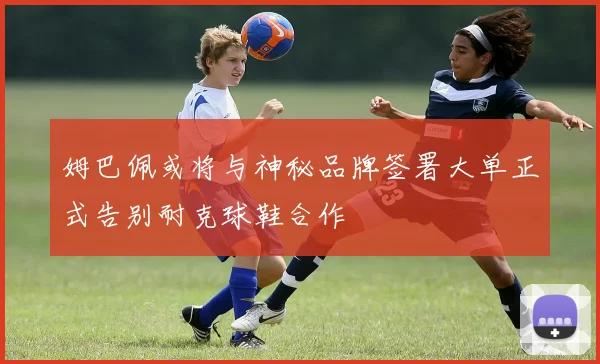 姆巴佩或将与神秘品牌签署大单正式告别耐克球鞋合作