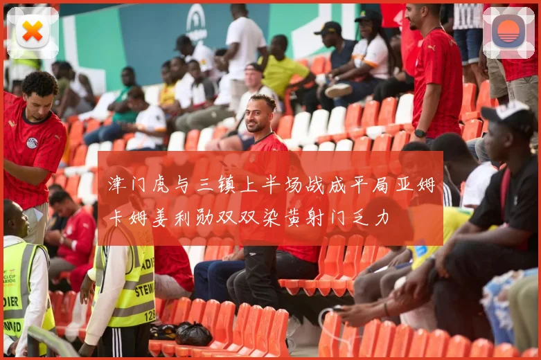 津门虎与三镇上半场战成平局亚姆卡姆姜利勋双双染黄射门乏力