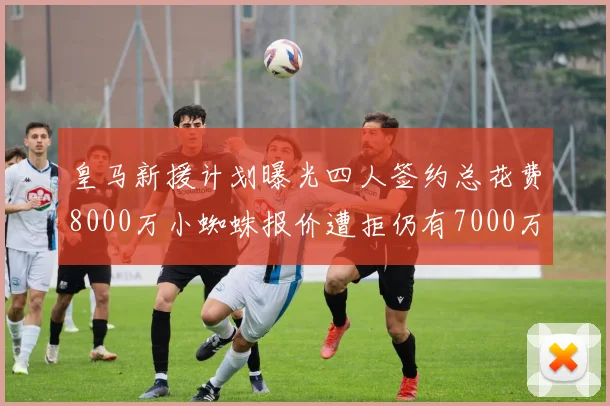 皇马新援计划曝光四人签约总花费8000万小蜘蛛报价遭拒仍有7000万预算