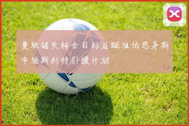 曼联错失转会目标后瞄准伯恩茅斯中场斯科特引援计划