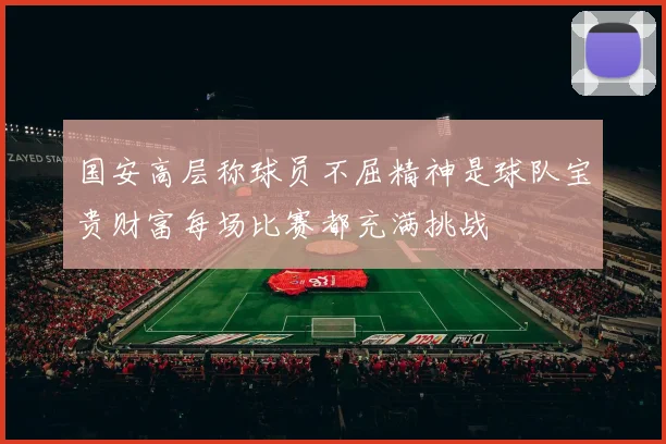 国安高层称球员不屈精神是球队宝贵财富每场比赛都充满挑战