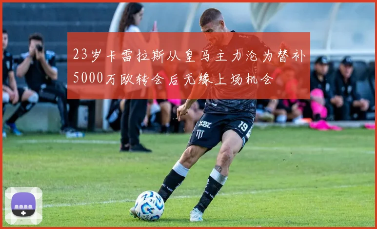 23岁卡雷拉斯从皇马主力沦为替补5000万欧转会后无缘上场机会