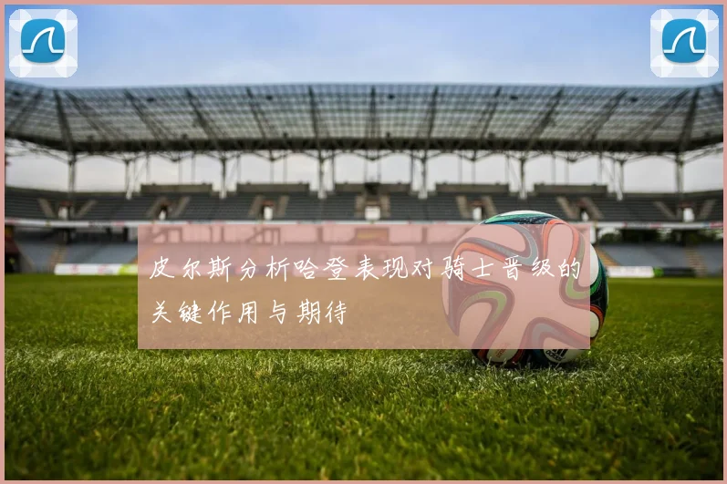 皮尔斯分析哈登表现对骑士晋级的关键作用与期待