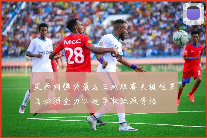 皮西利强调最后三轮联赛关键性罗马必须全力以赴争取欧冠资格