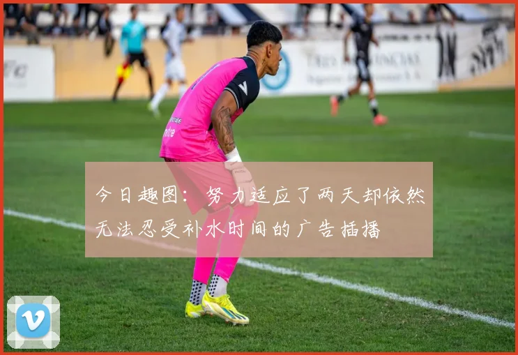 今日趣图:努力适应了两天却依然无法忍受补水时间的广告插播