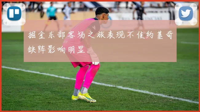 掘金东部客场之旅表现不佳约基奇缺阵影响明显