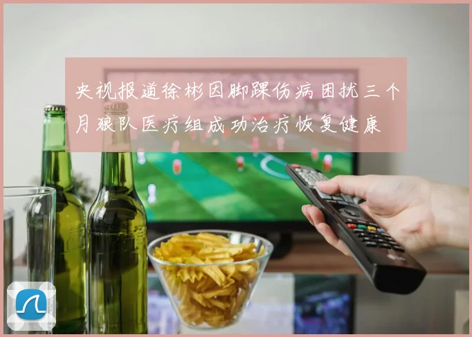 央视报道徐彬因脚踝伤病困扰三个月狼队医疗组成功治疗恢复健康
